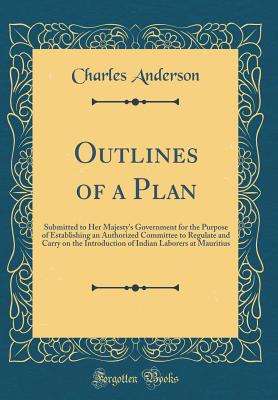 Outlines of a Plan: Submitted to Her Majesty's Government for the Purpose of Establishing an Authorized Committee to Regulate and Carry on the Introduction of Indian Laborers at Mauritius (Classic Reprint) - Anderson, Charles