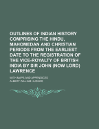 Outlines of Indian History Comprising the Hindu, Mahomedan and Christian Periods from the Earliest Date to the Registration of the Vice-Royalty of British India by Sir John (Now Lord) Lawrence: With Maps and Appendices