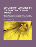 Outlines of Lectures on the Taxation of Land Values; An Explanation with Illustrative Charts, Notes and Answers to Typical Questions of the Land-Labor-And Fiscal Reform Advocated by Henry George