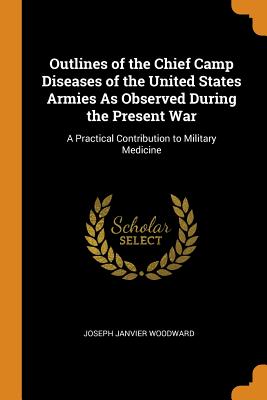 Outlines of the Chief Camp Diseases of the United States Armies As Observed During the Present War: A Practical Contribution to Military Medicine - Woodward, Joseph Janvier