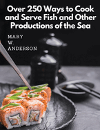 Over 250 Ways to Cook and Serve Fish and Other Productions of the Sea: A Choice Collection of Recipes, Representing the Latest and Most Approved Methods of Cooking