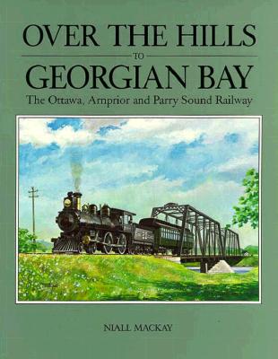 Over the Hills to Georgian Bay: The Ottawa, Arnprior and Parry Sound Railway - MacKay, Niall
