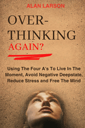 Over-thinking Again?: Using The Four A's To Live In The Moment, Avoid Negative Deepstate, Reduce Stress and Free The Mind