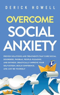 Overcome Social Anxiety: Proven Solutions and Treatments That Cure Social Disorders, Phobias, People-Pleasing, and Shyness. Drastically Improve Your Self Esteem, Build Confidence, and Be Yourself - Howell, Derick