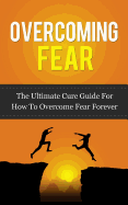 Overcoming Fear: The Ultimate Cure Guide for How to Overcome Fear Forever