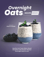 Overnight Oats Recipe Book: Healthy And Tasty Make-Ahead Breakfast with Protein-Packed Overnight Oats in a Jar