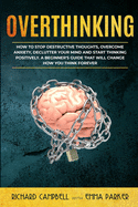 Overthinking: How to Stop Destructive Thoughts, Overcome Anxiety, Declutter Your Mind and Start Thinking Positively. A Beginner's Guide That Will Change How You Think Forever