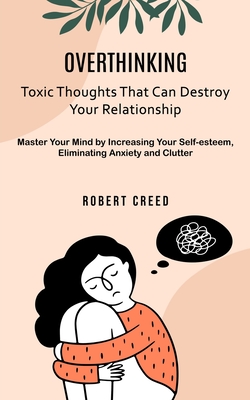 Overthinking: Toxic Thoughts That Can Destroy Your Relationship (Master Your Mind by Increasing Your Self-esteem, Eliminating Anxiety and Clutter) - Creed, Robert