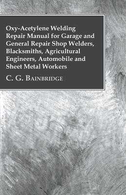 Oxy-Acetylene Welding Repair Manual For Garage And General Repair Shop Welders, Blacksmiths, Agricultural Engineers, Automobile And Sheet Metal Workers - C G Bainbridge