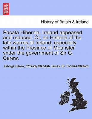 Pacata Hibernia. Ireland Appeased and Reduced. Or, an Historie of the Late Warres of Ireland, Especially Within the Province of Mounster Vnder the Gov - Carew, George, and Standish James, O'Grady, and Stafford, Thomas, Sir