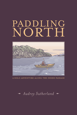 Paddling North: A Solo Adventure Along the Inside Passage - Sutherland, Audrey