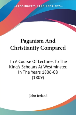 Paganism And Christianity Compared: In A Course Of Lectures To The King's Scholars At Westminster, In The Years 1806-08 (1809) - Ireland, John