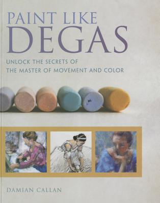 Paint Like Degas: Unlock the Secrets of the Master of Movement and Color - Callan, Damian