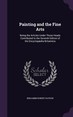 Painting and the Fine Arts: Being the Articles Under Those Heads Contributed to the Seventh Edition of the Encyclopdia Britannica - Haydon, Benjamin Robert