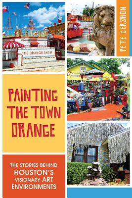 Painting the Town Orange:: The Stories Behind Houston's Visionary Art Environments - Gershon, Pete