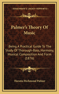 Palmer's Theory of Music: Being a Practical Guide to the Study of Thorough-Bass, Harmony, Musical Composition and Form, for Those Who Wish to Acquire a Knowledge of the Fundamental Principles of the Science, in a Short Time, Either with or Without the Aid