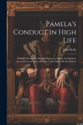 Pamela's Conduct in High Life: Publish'd From Her Original Papers. to Which Are Prefix'd, Several Curious Letters Written to the Editor On the Subject - Kelly, John