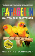 Papageien halten f?r Einsteiger: Wie Sie Kauf, Haltung, Ern?hrung und Pflege Ihrer Papageien ohne Vorerfahrung gekonnt meistern - inkl. Tipps bei Krankheit eines Papagei