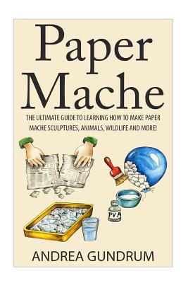 Paper Mache: The Ultimate Guide to Learning How to Make Paper Mache Sculptures, Animals, Wildlife and More! - Gundrum, Andrea