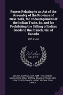 Papers Relating to an Act of the Assembly of the Province of New-York, for Encouragement of the Indian Trade, &c. and for Prohibiting the Selling of Indian Goods to the French, viz. of Canada: With a Map