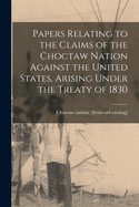 Papers Relating to the Claims of the Choctaw Nation Against the United States, Arising Under the Treaty of 1830