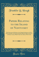 Papers Relating to the Island of Nantucket: With Documents Relating to the Original Settlement of That Island, Martha's Vineyard, and Other Islands Adjacent, Known as Dukes County, While Under the Colony of New York (Classic Reprint)