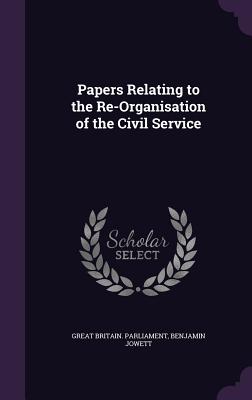 Papers Relating to the Re-Organisation of the Civil Service - Great Britain Parliament (Creator), and Jowett, Benjamin, Prof.