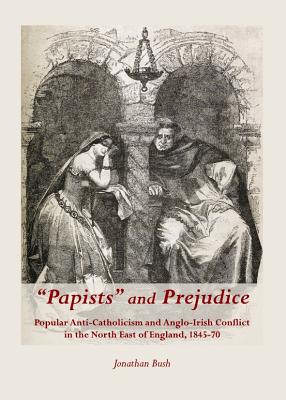 "Papists" and Prejudice: Popular Anti-Catholicism and Anglo-Irish Conflict in the North East of England, 1845-70 - Bush, Jonathan