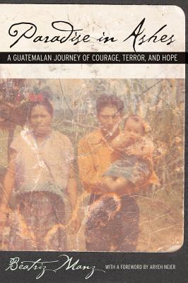 Paradise in Ashes: A Guatemalan Journey of Courage, Terror, and Hope Volume 8 - Manz, Beatriz, and Neier, Aryeh (Foreword by)