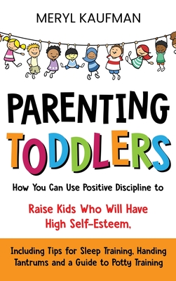 Parenting Toddlers: How You Can Use Positive Discipline to Raise Kids Who Will Have High Self-Esteem, Including Tips for Sleep Training, Handing Tantrums and a Guide to Potty Training - Kaufman, Meryl