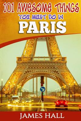 Paris: 101 Awesome Things You Must Do in Paris: Paris Travel Guide to the City of Love and Romance. The True Travel Guide from a True Traveler. All You Need To Know About Paris. - Hall, James, Professor