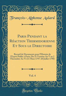 Paris Pendant La Reaction Thermidorienne Et Sous Le Directoire, Vol. 4: Recueil de Documents Pour L'Histoire de L'Esprit Public a Paris; Du 21 Ventose an V Au 2 Thermidor an VI (11 Mars 1797-20 Juillet 1798) (Classic Reprint) - Aulard, Francois-Alphonse