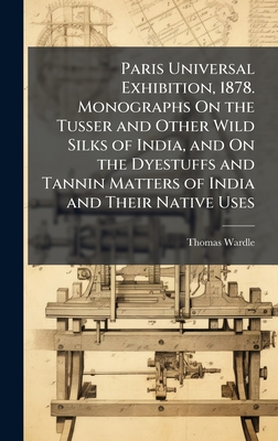 Paris Universal Exhibition, 1878. Monographs On the Tusser and Other Wild Silks of India, and On the Dyestuffs and Tannin Matters of India and Their Native Uses - Wardle, Thomas