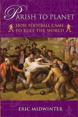 Parish to Planet: How Football Came to Rule the World - Midwinter, Eric, Dr.