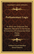 Parliamentary Logic: To Which Are Subjoined Two Speeches, Delivered In The House Of Commons Of Ireland, And Other Pieces (1808)