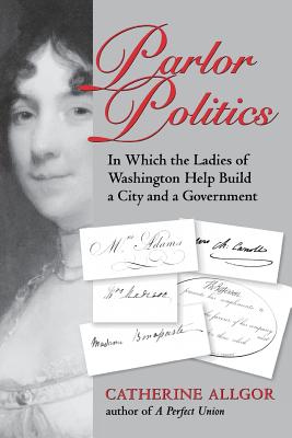 Parlor Politics: In Which the Ladies of Washington Help Build a City and a Government - Allgor, Catherine (Editor)