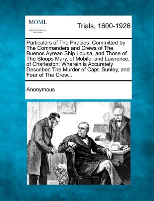 Particulars of the Piracies; Committed by the Commanders and Crews of the Buenos Ayrean Ship Louisa, and Those of the Sloops Mary, of Mobile, and Lawrence, of Charleston; Wherein Is Accurately Described the Murder of Capt. Sunley, and Four of the Crew... - Anonymous