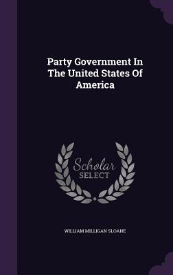 Party Government in the United States of America - Sloane, William Milligan