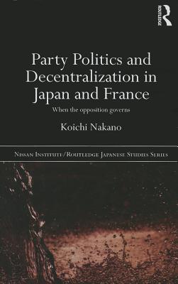 Party Politics and Decentralization in Japan and France: When the Opposition Governs - Nakano, Koichi