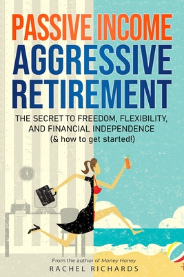 Passive Income, Aggressive Retirement: The Secret to Freedom, Flexibility, and Financial Independence (& how to get started!) - Richards, Rachel