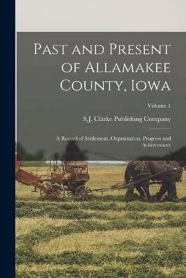 Past and Present of Allamakee County, Iowa: A Record of Settlement, Organization, Progress and Achievement; Volume 1 - S J Clarke Publishing Company (Creator)