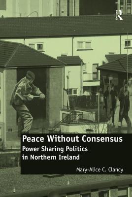 Peace Without Consensus: Power Sharing Politics in Northern Ireland - Clancy, Mary-Alice C.