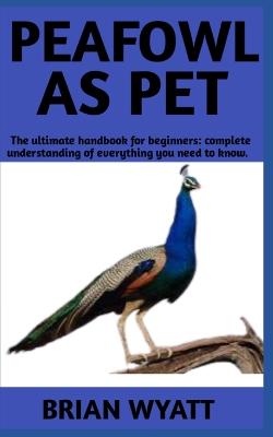 Peafowl As Pet: A Detailed Guide On How To (Care, Train, Feed) Peafowls More Informations Included - Wyatt, Brian