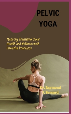 Pelvic Yoga: Mastery Transform Your Health and Wellness with Powerful Practices - Bernard, Raymond F, Dr.