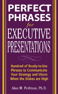 Perfect Phrases for Executive Presentations: Hundreds of Ready-To-Use Phrases to Use to Communicate Your Strategy and Vision When the Stakes Are High - Perlman, Alan