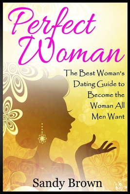 Perfect Woman: The Best Woman's Dating Guide to Become the Woman All Men Want (dating guide, change yourself, dating, perfect marriage, tips and tricks) - Brown, Sandy