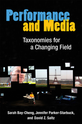 Performance and Media: Taxonomies for a Changing Field - Bay-Cheng, Sarah, and Parker-Starbuck, Jennifer, and Saltz, David Z