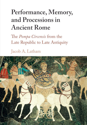 Performance, Memory, and Processions in Ancient Rome: The Pompa Circensis from the Late Republic to Late Antiquity - Latham, Jacob A.