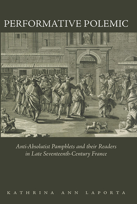 Performative Polemic: Anti-Absolutist Pamphlets and Their Readers in Late Seventeenth-Century France - Laporta, Kathrina Ann