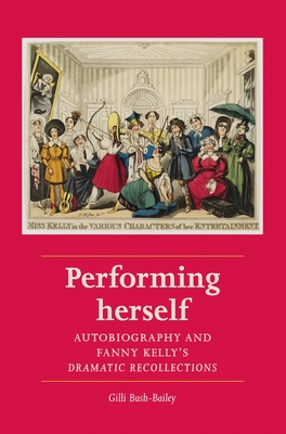 Performing Herself: Autobiography and Fanny Kelly's Dramatic Recollections - Bush-Bailey, Gilli